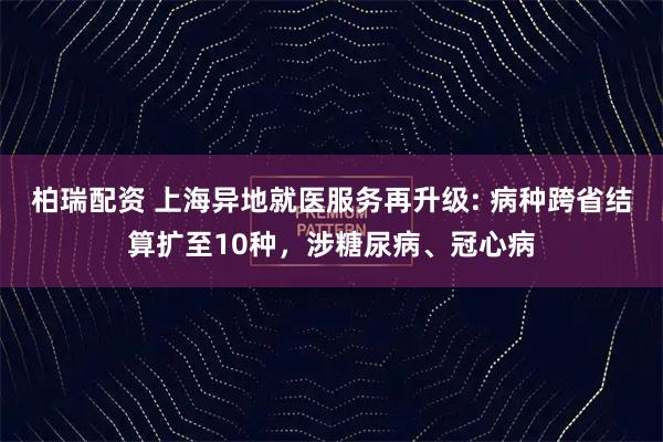 柏瑞配资 上海异地就医服务再升级: 病种跨省结算扩至10种，涉糖尿病、冠心病