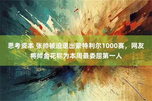 思考资本 张帅被迫退出蒙特利尔1000赛，网友将帅金花称为本周最委屈第一人