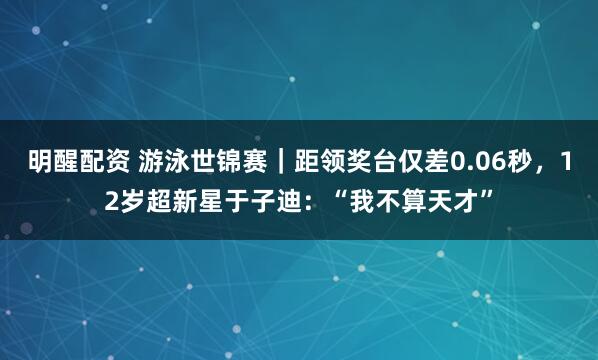 明醒配资 游泳世锦赛｜距领奖台仅差0.06秒，12岁超新星于子迪：“我不算天才”