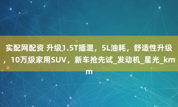 实配网配资 升级1.5T插混，5L油耗，舒适性升级，10万级家用SUV，新车抢先试_发动机_星光_km