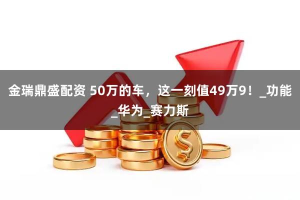 金瑞鼎盛配资 50万的车，这一刻值49万9！_功能_华为_赛力斯