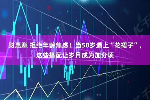 财惠赚 拒绝年龄焦虑！当50岁遇上“花裙子”，这些搭配让岁月成为加分项