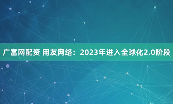 广富网配资 用友网络：2023年进入全球化2.0阶段