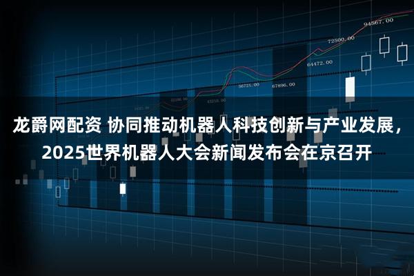 龙爵网配资 协同推动机器人科技创新与产业发展，2025世界机器人大会新闻发布会在京召开