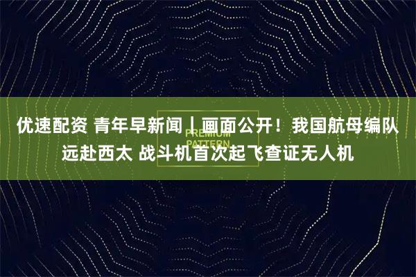 优速配资 青年早新闻｜画面公开！我国航母编队远赴西太 战斗机首次起飞查证无人机