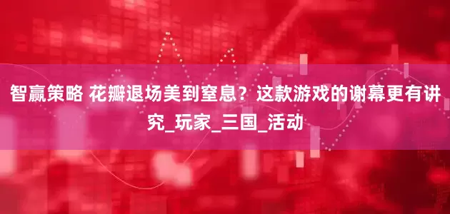 智赢策略 花瓣退场美到窒息？这款游戏的谢幕更有讲究_玩家_三国_活动