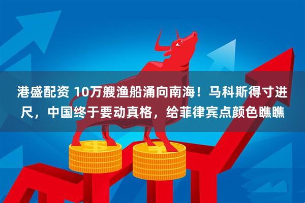 港盛配资 10万艘渔船涌向南海！马科斯得寸进尺，中国终于要动真格，给菲律宾点颜色瞧瞧