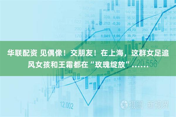 华联配资 见偶像！交朋友！在上海，这群女足追风女孩和王霜都在“玫瑰绽放”……