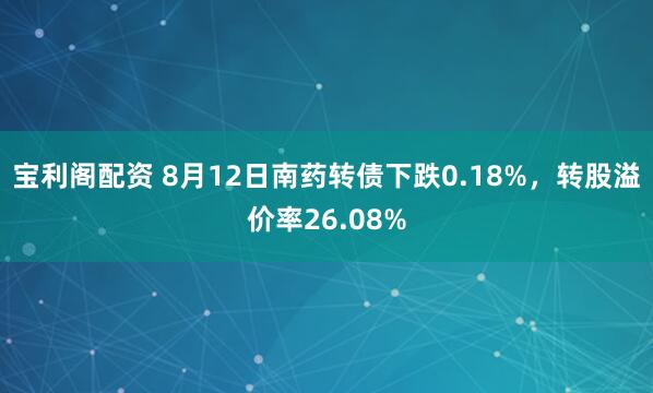 宝利阁配资 8月12日南药转债下跌0.18%，转股溢价率26.08%