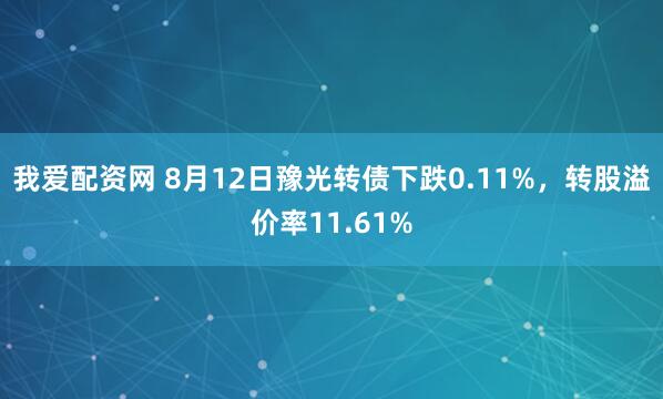 我爱配资网 8月12日豫光转债下跌0.11%，转股溢价率11.61%