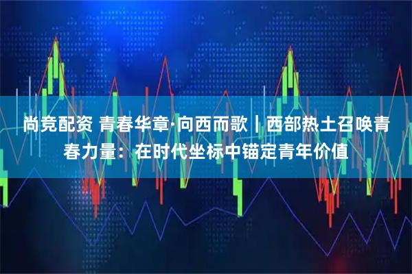 尚竞配资 青春华章·向西而歌｜西部热土召唤青春力量：在时代坐标中锚定青年价值