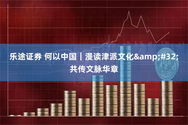 乐途证券 何以中国｜漫读津派文化 共传文脉华章