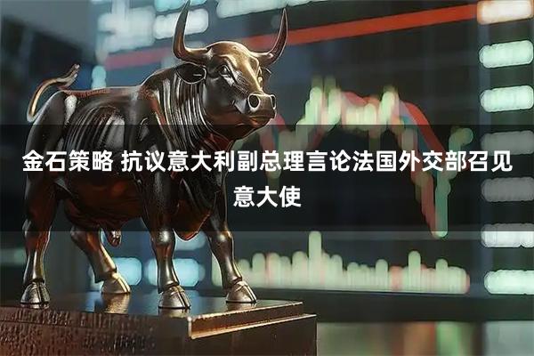 金石策略 抗议意大利副总理言论　法国外交部召见意大使