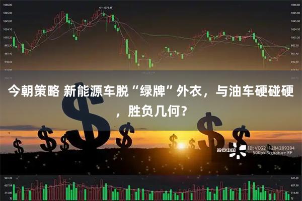 今朝策略 新能源车脱“绿牌”外衣，与油车硬碰硬，胜负几何？