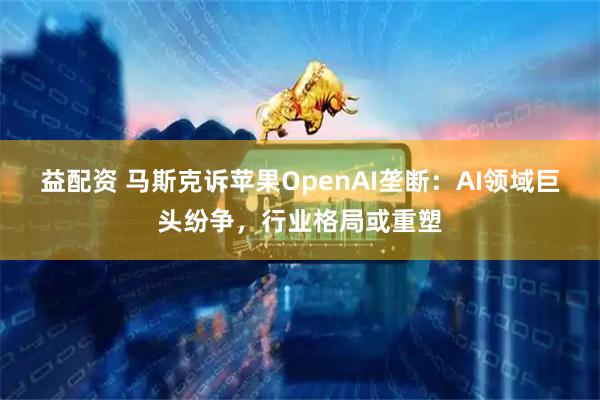 益配资 马斯克诉苹果OpenAI垄断：AI领域巨头纷争，行业格局或重塑