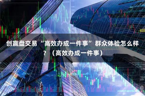 创赢盘交易 “高效办成一件事” 群众体验怎么样？（高效办成一件事）