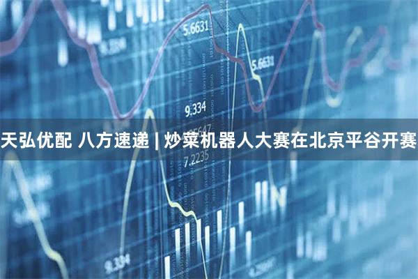 天弘优配 八方速递 | 炒菜机器人大赛在北京平谷开赛