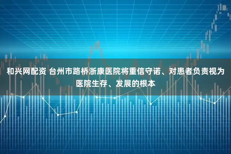 和兴网配资 台州市路桥浙康医院将重信守诺、对患者负责视为医院生存、发展的根本