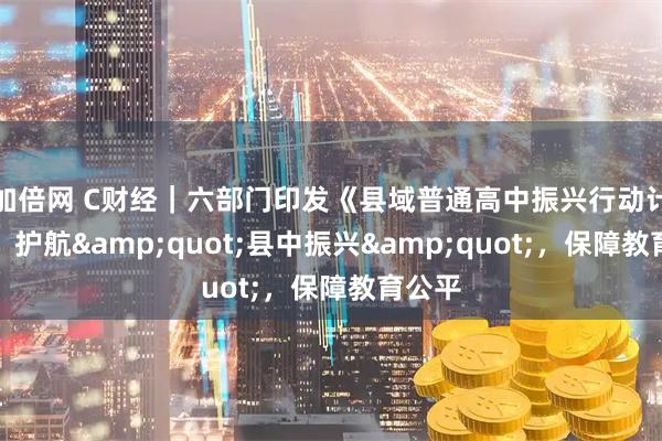 加倍网 C财经｜六部门印发《县域普通高中振兴行动计划》：护航"县中振兴"，保障教育公平