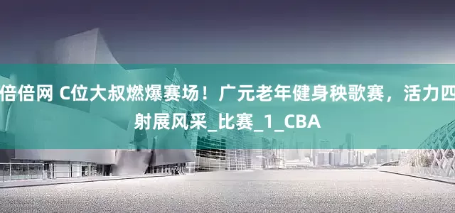 倍倍网 C位大叔燃爆赛场！广元老年健身秧歌赛，活力四射展风采_比赛_1_CBA