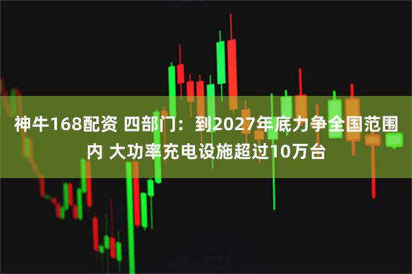 神牛168配资 四部门：到2027年底力争全国范围内 大功率充电设施超过10万台