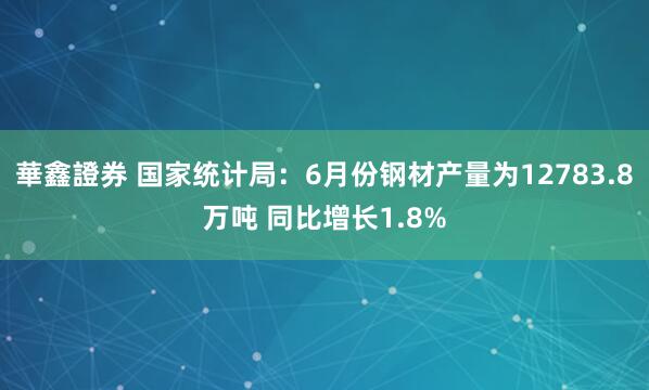 華鑫證券 国家统计局：6月份钢材产量为12783.8万吨 同比增长1.8%