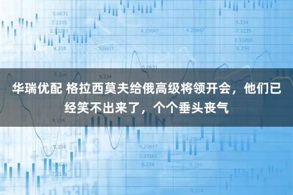 华瑞优配 格拉西莫夫给俄高级将领开会，他们已经笑不出来了，个个垂头丧气