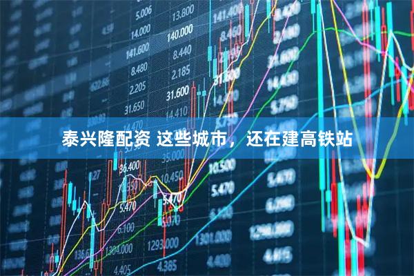 泰兴隆配资 这些城市，还在建高铁站