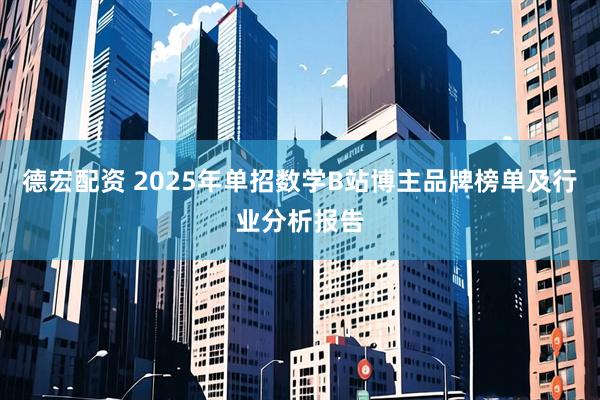 德宏配资 2025年单招数学B站博主品牌榜单及行业分析报告