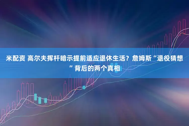 米配资 高尔夫挥杆暗示提前适应退休生活？詹姆斯“退役猜想”背后的两个真相