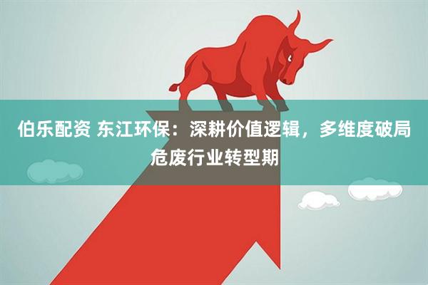 伯乐配资 东江环保：深耕价值逻辑，多维度破局危废行业转型期
