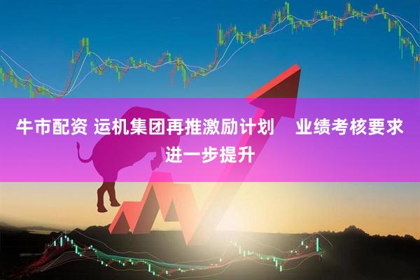 牛市配资 运机集团再推激励计划    业绩考核要求进一步提升