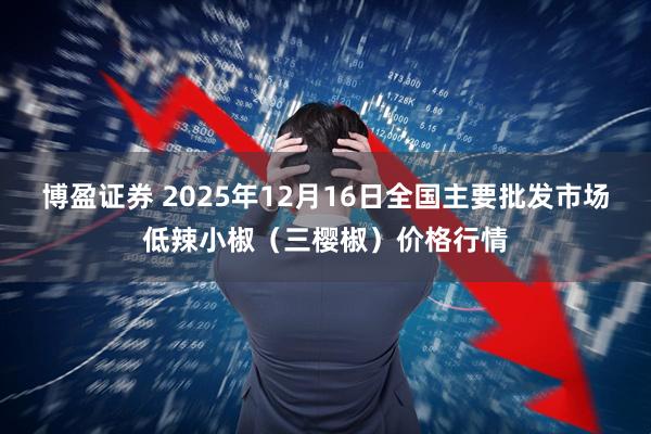 博盈证券 2025年12月16日全国主要批发市场低辣小椒（三樱椒）价格行情
