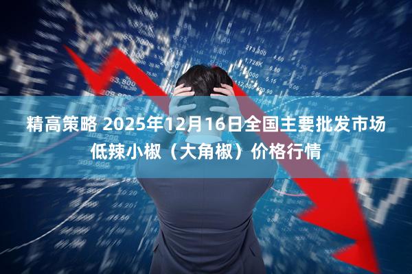 精高策略 2025年12月16日全国主要批发市场低辣小椒（大角椒）价格行情